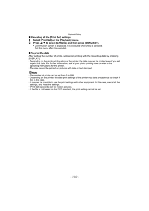 Page 110Playback/Editing
- 110 -
∫Canceling all the [Print Set] settings1Select [Print Set] on the [Playback] menu.2Press  3/4  to select [CANCEL] and then press [MENU/SET].
•Confirmation screen is displayed. It is executed when [Yes] is selected. 
Exit the menu after it is executed.
∫ To print the date
After setting the number of prints, set/cancel  printing with the recording date by pressing 
[DISPLAY].
•
Depending on the photo printing store or the printer, the date may not be printed even if you set 
to...
