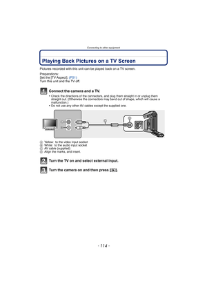 Page 114Connecting to other equipment
- 114 -
Connecting to other equipmentPlaying Back Pictures on a TV Screen
Pictures recorded with this unit can be played back on a TV screen.
Preparations:
Set the [TV Aspect].  (P51)
Turn this unit and the TV off.
Connect the camera and a TV.
•Check the directions of the connectors, and plug them straight in or unplug them 
straight out. (Otherwise the connectors may bend out of shape, which will cause a 
malfunction.)
•Do not use any other AV cables except the supplied...