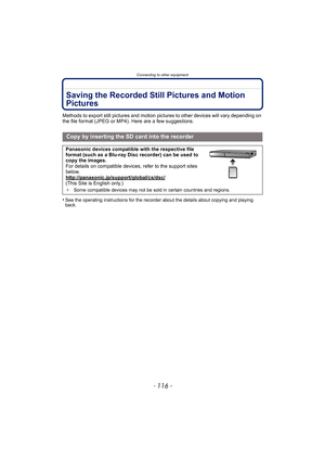 Page 116Connecting to other equipment
- 116 -
Saving the Recorded Still Pictures and Motion 
Pictures
Methods to export still pictures and motion pictures to other devices will vary depending on 
the file format (JPEG or MP4). Here are a few suggestions.
•
See the operating instructions for the recorder about the details about copying and playing 
back.
Copy by inserting the SD card into the recorder
Panasonic devices compatible with the respective file 
format (such as a Blu-ray Disc recorder) can be used to...