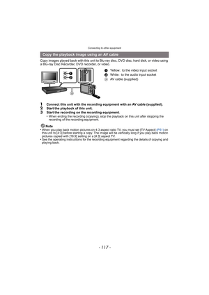 Page 117- 117 -
Connecting to other equipment
Copy images played back with this unit to Blu-ray disc, DVD disc, hard disk, or video using 
a Blu-ray Disc Recorder, DVD recorder, or video.
1Connect this unit with the recording equipment with an AV cable (supplied).2Start the playback of this unit.3Start the recording on the recording equipment.
•When ending the recording (copying), stop the playback on this unit after stopping the 
recording of the recording equipment.
Note
•When you play back motion pictures on...