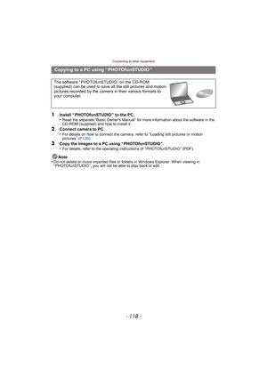 Page 118Connecting to other equipment
- 118 -
1Install “ PHOTOfunSTUDIO ” to the PC.
•Read the separate “Basic Owners Manual” for more information about the software in the 
CD-ROM (supplied) and how to install it.
2Connect camera to PC.
•For details on how to connect the camera, refer to “Loading still pictures or motion 
pictures”  (P120) .
3Copy the images to a PC using “ PHOTOfunSTUDIO ”.
•For details, refer to the operating instructions of “ PHOTOfunSTUDIO ” (PDF).
Note
•Do not delete or move imported files...