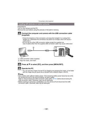 Page 120Connecting to other equipment
- 120 -
Preparations:
Turn on the camera and the PC.
Remove the card before using the pictures in the built-in memory.
Connect the computer and camera with the USB connection cable 
(supplied).
Press 3/4 to select [PC], and then press [MENU/SET].
Operate the PC.
•You can save the images into the PC by dragging and dropping the image, or the folder 
with the image that you would like to transfer onto a different folder in the PC.
Note
•Use a battery with sufficient battery...