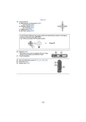 Page 13- 13 -
Before Use
19 Cursor buttonsA: 3/Exposure compensation  (P63)
Auto Bracket  (P64)
B : 4/Macro Mode  (P61)
AF Tracking  (P87)
C : 2/Self-timer (P62)
D : 1/Flash setting  (P57)
20 Speaker (P47)
•Be careful not to cover the speaker with your finger. 
Doing so may make sound difficult to hear.
21 Tripod receptacle
22 [AV OUT/DIGITAL] socket (P114 , 11 7, 120 , 123)
23 Card slot  (P19)
24 Battery slot  (P19)
In this Owner’s Manual, the cursor buttons are described as shown in the figure 
below or...