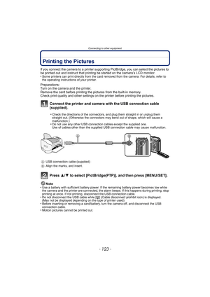 Page 123- 123 -
Connecting to other equipment
Printing the Pictures
If you connect the camera to a printer supporting PictBridge, you can select the pictures to 
be printed out and instruct that printing be started on the camera’s LCD monitor.
•
Some printers can print directly from the card removed from the camera. For details, refer to 
the operating instructions of your printer.
Preparations:
Turn on the camera and the printer.
Remove the card before printing the pictures from the built-in memory.
Check print...