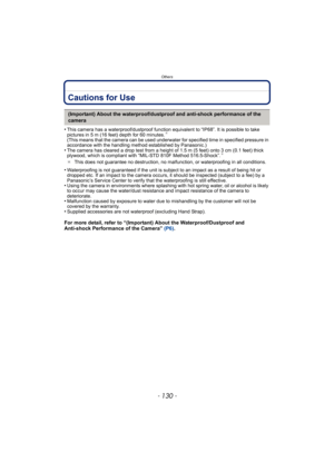 Page 130Others
- 130 -
Cautions for Use
•This camera has a waterproof/dustproof function equivalent to “IP68”. It is possible to take 
pictures in 5 m (16 feet) depth for 60 minutes.¢ 
(This means that the camera can be used underwater for specified time in specified pressure in 
accordance with the handling method established by Panasonic.)
•The camera has cleared a drop test from a height of 1.5 m (5 feet) onto 3 cm (0.1 feet) thick 
plywood, which is compliant with “MIL-STD 810F Method 516.5-Shock”.¢
¢ This...