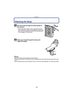 Page 14Preparation
- 14 -
PreparationAttaching the Strap
Run the strap through the strap eyelet on 
the camera.
•If the strap cord is loose, it may snag when the side 
door is opened or closed. Since damage or leaks may 
result, be sure to attach the cord firmly, checking that it 
is not snagged in the side door.
Pass your hand through the strap and 
adjust its length.
Note
•Attach the strap correctly following the procedure.•The camera will sink in the water, so use it un derwater securely fastening the strap...