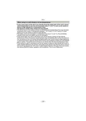 Page 131- 131 -
Others
•It may cause injury to the skin if you directly touch the metal parts of the unit in places 
where temperature is very low [environments under 0oC (32 oF), such as ski resorts or 
places at high altitude] for a long period of time.
Use gloves or similar when using it for long periods.
•The performance of the battery (number of recordable pictures/operating time) may decrease 
temporarily when using in a temperature between  j10 oC and 0 oC (14oF and 32oF) (cold 
places such as ski resorts...