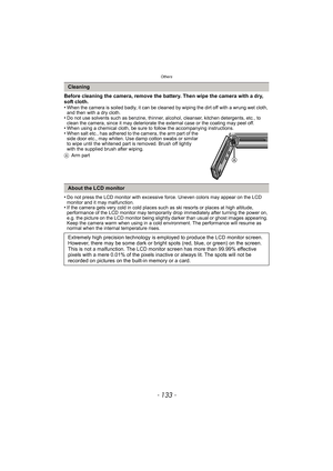 Page 133- 133 -
Others
Before cleaning the camera, remove the battery. Then wipe the camera with a dry, 
soft cloth.
•
When the camera is soiled badly, it can be cleaned by wiping the dirt off with a wrung wet cloth, 
and then with a dry cloth.
•Do not use solvents such as benzine, thinner, alcohol, cleanser, kitchen detergents, etc., to 
clean the camera, since it may deteriorate the external case or the coating may peel off.
•When using a chemical cloth, be sure to follow the accompanying instructions.•When...