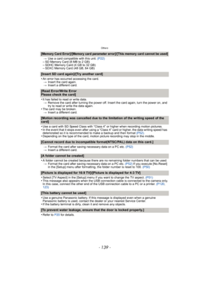 Page 139- 139 -
Others
[Memory Card Error]/[Memory card parameter error]/[This memory card cannot be used]
>Use a card compatible with this unit.  (P22)–SD Memory Card (8 MB to 2 GB)–SDHC Memory Card (4 GB to 32 GB)–SDXC Memory Card (48 GB, 64 GB)
[Insert SD card again]/[Try another card]
•
An error has occurred accessing the card.
> Insert the card again.
> Insert a different card.
[Read Error/Write Error 
Please check the card]
•
It has failed to read or write data.
> Remove the card after turning the power...