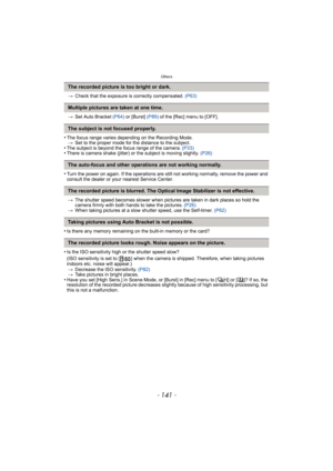 Page 141- 141 -
Others
>Check that the exposure is correctly compensated.  (P63)
> Set Auto Bracket  (P64) or [Burst]  (P89) of the [Rec] menu to [OFF].
•The focus range varies depending on the Recording Mode.
> Set to the proper mode for the distance to the subject.
•The subject is beyond the focus range of the camera.  (P33)•There is camera shake (jitter) or the subject is moving slightly.  (P26)
•Turn the power on again. If the operations are still not working normally, remove the power and 
consult the...