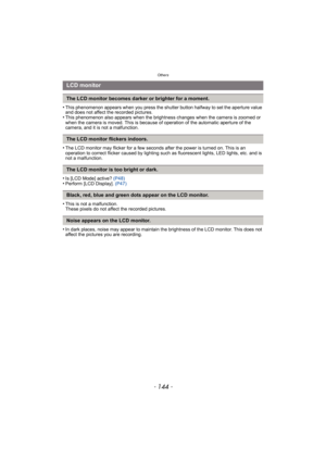 Page 144Others
- 144 -
•This phenomenon appears when you press the shutter button halfway to set the aperture value 
and does not affect the recorded pictures.
•This phenomenon also appears when the brightness changes when the camera is zoomed or 
when the camera is moved. This is because of operation of the automatic aperture of the 
camera, and it is not a malfunction.
•The LCD monitor may flicker for a few seconds after the power is turned on. This is an 
operation to correct flicker caused by lighting such...