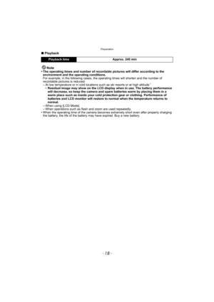 Page 18Preparation
- 18 -
∫Playback
Note
•
The operating times and number of recordable pictures will differ according to the 
environment and the operating conditions.
For example, in the following cases, the operating times will shorten and the number of 
recordable pictures is reduced:
–At low temperature or in cold locations such as ski resorts or at high altitude¢
¢ Residual image may show on the LCD display when in use. The battery performance 
will decrease, so keep the camera and spare batteries warm by...