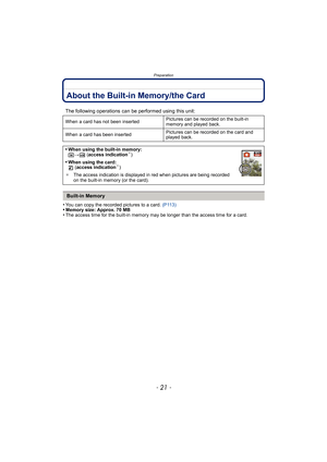 Page 21- 21 -
Preparation
About the Built-in Memory/the Card
•You can copy the recorded pictures to a card. (P113)•Memory size: Approx. 70 MB•The access time for the built-in memory may be longer than the access time for a card.
The following operations can be performed using this unit:
When a card has not been inserted Pictures can be recorded on the built-in 
memory and played back.
When a card has been inserted Pictures can be recorded on the card and 
played back.
•When using the built-in memory:
k>ð...