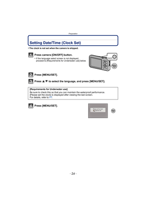 Page 24Preparation
- 24 -
Setting Date/Time (Clock Set)
•The clock is not set when the camera is shipped.
Press camera [ON/OFF] button.
•If the language select screen is not displayed, 
proceed to [Requirements for Underwater use] below.
Press [MENU/SET].
Press 3/4 to select the language, and press [MENU/SET].
Press [MENU/SET].
[Requirements for Underwater use]
Be sure to check this so that you can maintain the waterproof performance.
[Please set the clock] is displayed after viewing the last screen.
For...