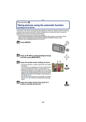 Page 29- 29 -
Basic
Recording Mode: 
Taking pictures using the automatic function 
(Intelligent Auto Mode)
The camera will set the most appropriate settings to match the subject and the recording 
conditions so we recommend this mode for beginners or those who want to leave the 
settings to the camera and take pictures easily.
•
The following functions are activated automatically.–Scene Detection /Backlight Compensation/Intelligent ISO sensitivity control/Auto White 
Balance/ Face...