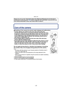 Page 4Before Use
- 4 -
Before UseCare of the camera
∫Handling of the camera (to prevent water leakage and malfunction)
•Foreign objects may adhere to the inner side of the side door 
(around the rubber seal or connecting terminals) when the side door 
is opened or closed in places with sand or dust, etc. This may result 
in the impairment of the waterproof performance if the side door is 
closed with foreign objects adhered. Be extremely careful since it 
may result in malfunction, etc.
•If any foreign object...