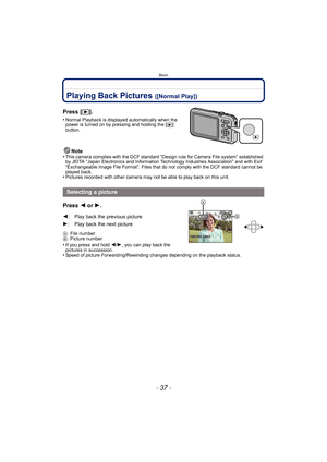 Page 37- 37 -
Basic
Playing Back Pictures ([Normal Play])
Press [(].
•Normal Playback is displayed automatically when the 
power is turned on by pressing and holding the [(] 
button.
Note
•This camera complies with the DCF standard “D esign rule for Camera File system” established 
by JEITA “Japan Electronics and Information Technology Industries Association” and with Exif 
“Exchangeable Image File Format”. Files that do not comply with the DCF standard cannot be 
played back.
•Pictures recorded with other...