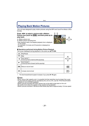 Page 39- 39 -
Basic
Playing Back Motion Pictures
This unit was designed to play motion pictures using the MP4 and QuickTime Motion JPEG 
formats.
Press  2/1 to select a picture with a Motion 
Picture icon (such as [ ]), and then press  3 to 
play back.
A Motion picture icon
B Motion picture recording time
•After playback starts, the elapsed playback time is displayed 
on the screen.
For example, 8 minutes and 30 seconds is displayed as 
[8m30s].
∫Operations performed during Motion Picture Playback
The cursor...