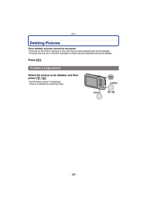 Page 40Basic
- 40 -
Deleting Pictures
Once deleted, pictures cannot be recovered.
•Pictures on the built-in memory or the card that are being played back will be deleted.•Pictures that are not in the DCF standard or those that are protected cannot be deleted.
Press [(].
To delete a single picture
Select the picture to be deleted, and then 
press [ ].
•Confirmation screen is displayed. 
Picture is deleted by selecting [Yes]. 