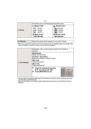 Page 47- 47 -
Basic
•When you connect the camera to a TV, the volume of the TV speakers does not change. Also, 
when connected, no sound is output from the camera speakers.
•Some subjects may appear differently from actuality on the LCD monitor. However, this does 
not affect the recorded pictures.
•When [LCD Mode] is set to [High Angle], [Brightness] and [Contrast · Saturation] cannot be 
adjusted.
r [Beep]
This allows you to set the beep and shutter sound.
r [Beep Level]:  [Shutter Vol.]:
[t ]
[u ]
[s ]...