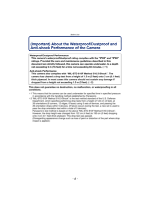 Page 6Before Use
- 6 -
(Important) About the Waterproof/Dustproof and 
Anti-shock Performance of the Camera
This does not guarantee no destruction, no malfunction, or waterproofing in all 
conditions.
¢1 This means that the camera can be used underwater for specified time in specified pressure 
in accordance with the handling method established by Panasonic.
¢ 2 “MIL-STD 810F Method 516.5-Shock” is the test method standard of the U.S. Defense 
Department, which specifies performing drop tests from a height of...