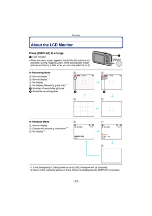 Page 53- 53 -
Recording
RecordingAbout the LCD Monitor
Press [DISPLAY] to change.
1LCD monitor
•
When the menu screen appears, the [DISPLAY] button is not 
activated. During Playback Zoom, while playing back motion 
pictures and during a slide show, you can only select  E or G.
¢1 If the [Histogram] in [Setup] menu is set to [ON], Histogram will be displayed.
¢ 2 Name of the registered person in [Face Rec og.] is displayed when [DISPLAY] is pressed.
In Recording Mode
ANormal display¢1
B Normal display¢1
CNo...