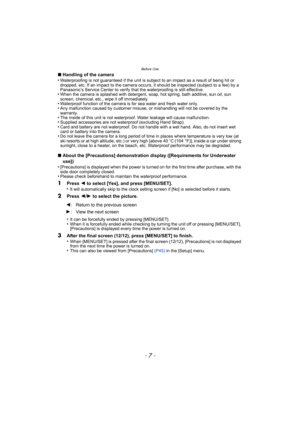 Page 7- 7 -
Before Use
∫Handling of the camera
•Waterproofing is not guaranteed if the unit is subject to an impact as a result of being hit or 
dropped, etc. If an impact to the camera occurs, it should be inspected (subject to a fee) by a 
Panasonic’s Service Center to verify th at the waterproofing is still effective.
•When the camera is splashed with detergent, soap, hot spring, bath additive, sun oil, sun 
screen, chemical, etc., wipe it off immediately.
•Waterproof function of the camera is for sea water...