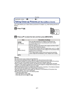 Page 61- 61 -
Recording
Applicable modes: 
Taking Close-up Pictures ([AF Macro]/[Macro Zoom])
This mode allows you to take close-up pictures of a subject, e.g. when taking pictures of 
flowers.
Press  4 [#].
Press  3/4 to select the item and then press [MENU/SET].
Note
•We recommend using a tripod and the Self-timer.•We recommend setting the flash to [ Œ] when you take pictures at close range.•If the distance between the camera and the subject is beyond the focus range of the camera, 
the picture may not be...