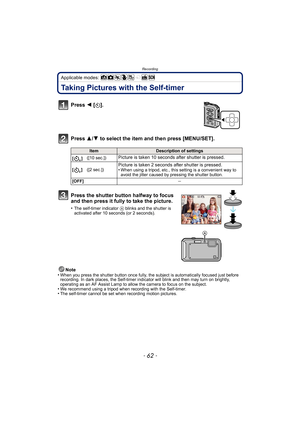 Page 62Recording
- 62 -
Applicable modes: 
Taking Pictures with the Self-timer
Press 2 [ë].
Press  3/4 to select the item and then press [MENU/SET].
Note
•When you press the shutter button once fully, the subject is automatically focused just before 
recording. In dark places, the Self-timer indi cator will blink and then may turn on brightly, 
operating as an AF Assist Lamp to allow the camera to focus on the subject.
•We recommend using a tripod when recording with the Self-timer.•The self-timer cannot be set...