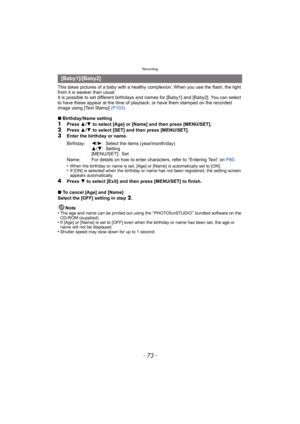 Page 73- 73 -
Recording
This takes pictures of a baby with a healthy complexion. When you use the flash, the light 
from it is weaker than usual.
It is possible to set different birthdays and names for [Baby1] and [Baby2]. You can select 
to have these appear at the time of playback, or have them stamped on the recorded 
image using [Text Stamp]  (P103).
∫ Birthday/Name setting
1Press  3/4  to select [Age] or [Name] and then press [MENU/SET].2Press  3/4  to select [SET] and then press [MENU/SET].
3Enter the...