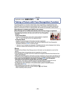 Page 75- 75 -
Recording
Applicable modes: 
RecordingTaking a Picture with Face Recognition Function
Face Recognition is a function which finds a face resembling a registered face and 
prioritizes focus and exposure automatically.  Even if the person is located towards the 
back or on the end of a line in a group photo, the camera can still take a clear picture.
•
The following functions will also work with the Face Recognition 
function.
In Recording Mode
–Display of corresponding name when camera detects a...