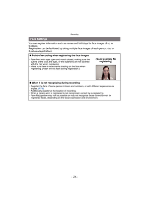 Page 76Recording
- 76 -
You can register information such as names and birthdays for face images of up to 
6 people.
Registration can be facilitated by taking multiple face images of each person. (up to 
3 pictures/registration)
Face Settings
∫ Point of recording when registering the face images
•
Face front with eyes open and mouth closed, making sure the 
outline of the face, the eyes, or the eyebrows are not covered 
with the hair when registering.
•Make sure there is no extreme shading on the face when...