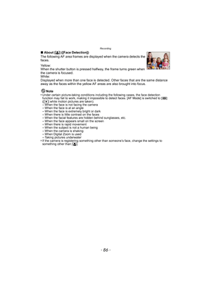 Page 86Recording
- 86 -
∫About [ š] ([Face Detection])
The following AF area frames are displayed when the camera detects the 
faces.
Yellow:
When the shutter button is pressed halfway, the frame turns green when 
the camera is focused.
White:
Displayed when more than one face is detected. Other faces that are the same distance 
away as the faces within the yellow AF areas are also brought into focus.
Note
•
Under certain picture-taking conditions including the following cases, the face detection 
function may...