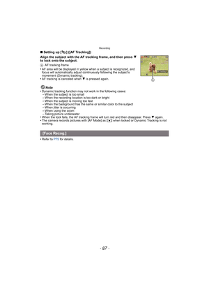 Page 87- 87 -
Recording
∫Setting up [ ] ([AF Tracking])
Align the subject with the AF tracking frame, and then press  4 
to lock onto the subject.
A AF tracking frame•AF area will be displayed in yellow when a subject is recognized, and 
focus will automatically adjust continuously followi ng the subject’s 
movement (Dynamic tracking).
•AF tracking is canceled when  4 is pressed again.
Note
•Dynamic tracking function may not work in the following cases:–When the subject is too small–When the recording location...