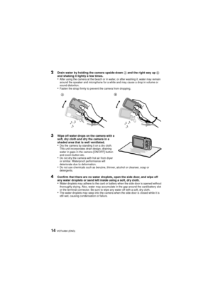 Page 14VQT4A80 (ENG)14
2Drain water by holding the camera upside-down A and the right way up  B 
and shaking it lightly a few times.
•After using the camera at the beach or in water, or after washing it, water may remain 
around the speaker and microphone for a while and may cause a drop in volume or 
sound distortion.
•Fasten the strap firmly to prevent the camera from dropping.
3Wipe off water drops on the camera with a 
soft, dry cloth and dry the camera in a 
shaded area that is well ventilated.
•Dry the...