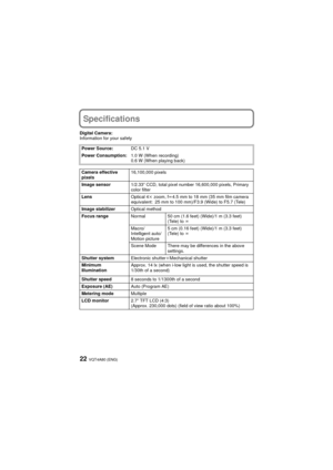 Page 22VQT4A80 (ENG)22
Specifications
Digital Camera:
Information for your safetyPower Source: DC 5.1 V
Power Consumption: 1.0 W (When recording)
0.6 W (When playing back)
Camera effective 
pixels 16,100,000 pixels
Image sensor 1/2.33q CCD, total pixel number 16,600,000 pixels, Primary 
color filter
Lens Optical 4k zoom, fl 4.5 mm to 18 mm (35 mm film camera 
equivalent: 25 mm to 100 mm)/F3.9 (Wide) to F5.7 (Tele)
Image stabilizer Optical method
Focus range Normal 50 cm (1.6 feet) (Wide)/1 m (3.3 feet) 
(Tele)...