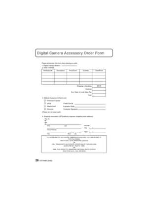 Page 26VQT4A80 (ENG)26
Digital Camera Accessory Order Form
TO OBTAIN ANY OF OUR DIGITAL CAMERA ACCESSORIES YOU CAN DO ANY OF THE FOLLOWING: 
VISIT YOUR LOCAL PANASONIC DEALER  OR 
CALL PANASONIC’S ACCESSORY ORDER LINE AT 1-800-332-5368  [6 AM-6 PM M-F, PACIFIC TIME] OR 
MAIL THIS ORDER TO: PANASONIC NATIONAL PARTS CENTER 20421 84th Ave S., Kent, WA 98032
Ship To: 
Mr.
Mrs.
Ms.First Last
Street Address 
City State Zip
Phone#: 
Day ( )
Night ()
4. Shipping information (UPS delivery requires complete street...