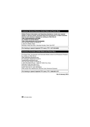 Page 30VQT4A80 (ENG)30
As of January 2012
Customer Services Directory (United States and Puerto Rico)
Obtain Product Information and Operating Assistance; locate your nearest 
Dealer or Service Center; purchase Parts and Accessories; or make Customer 
Service and Literature requests by visiting our Web Site at:
http://www.panasonic.com/help
or, contact us via the web at:
http://www.panasonic.com/contactinfo
You may also contact us directly at:
1-800-211-PANA (7262)
Monday-Friday 9am-9pm, Saturday-Sunday...