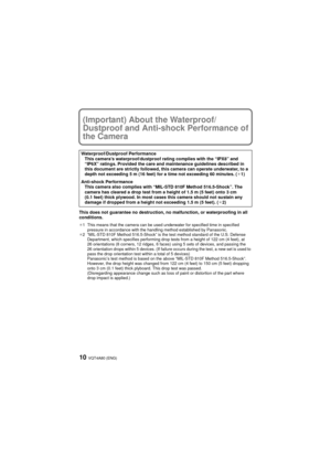Page 10VQT4A80 (ENG)10
(Important) About the Waterproof/
Dustproof and Anti-shock Performance of 
the Camera
This does not guarantee no destruction, no malfunction, or waterproofing in all 
conditions.
¢1 This means that the camera can be used underwater for specified time in specified pressure in accordance with the handling method established by Panasonic.
¢2 “MIL-STD 810F Method 516.5-Shock” is the test method standard of the U.S. Defense 
Department, which specifies performing drop tests from a height of...