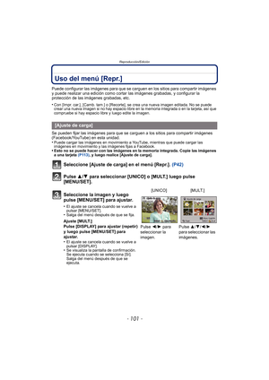 Page 101- 101 -
Reproducción/Edición
Uso del menú [Repr.]
Puede configurar las imágenes para que se carguen en los sitios para compartir imágenes 
y puede realizar una edición como cortar las imágenes grabadas, y configurar la 
protección de las imágenes grabadas, etc.
•
Con [Impr. car.], [Camb. tam.] o [Recorte],  se crea una nueva imagen editada. No se puede 
crear una nueva imagen si no hay espacio libre en la memoria integrada o en la tarjeta, así que 
compruebe si hay espacio libre y luego edite la imagen....