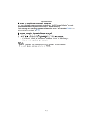 Page 102Reproducción/Edición
- 102 -
∫Cargue en los sitios para compartir imágenes
Una herramienta de carga incorporada en la cámara “LUMIX Image Uploader” se copia 
automáticamente en la tarjeta cuando configura [Ajuste de carga].
Realice la operación de carga después  de conectar la cámara al ordenador (P120). Para 
obtener detalles, consulte la  P122.
∫ Cancelar todos los ajustes de [Ajuste de carga]
1Seleccione [Ajuste de carga] en el menú [Repr.].
2Pulse  3/4  para seleccionar [SUPR.], luego pulse...