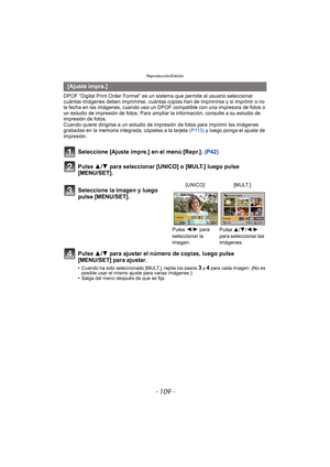 Page 109- 109 -
Reproducción/Edición
DPOF “Digital Print Order Format” es un sistema que permite al usuario seleccionar 
cuántas imágenes deben imprimirse, cuántas copias han de imprimirse y si imprimir o no 
la fecha en las imágenes, cuando usa un DPOF compatible con una impresora de fotos o 
un estudio de impresión de fotos. Para ampliar la información, consulte a su estudio de 
impresión de fotos.
Cuando quiere dirigirse a un estudio de impres ión de fotos para imprimir las imágenes 
grabadas en la memoria...