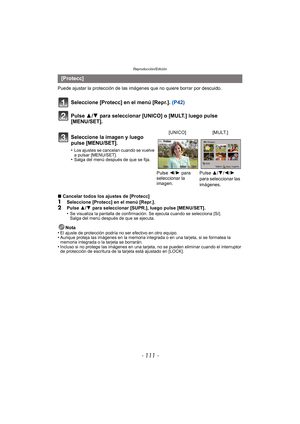Page 111- 111 -
Reproducción/Edición
Puede ajustar la protección de las imágenes que no quiere borrar por descuido.
Seleccione [Protecc] en el menú [Repr.].  (P42)
Pulse 3/ 4 para seleccionar [UNICO] o [MULT.] luego pulse 
[MENU/SET].
∫ Cancelar todos los ajustes de [Protecc]
1Seleccione [Protecc] en el menú [Repr.].2Pulse  3/4  para seleccionar [SUPR.], luego pulse [MENU/SET].
•Se visualiza la pantalla de confirmación. Se ejecuta cuando se selecciona [Sí]. 
Salga del menú después de que se ejecuta.
Nota
•El...