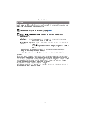 Page 113- 113 -
Reproducción/Edición
Puede copiar los datos de las imágenes que ha tomado de la memoria integrada a una 
tarjeta o de una tarjeta a la memoria integrada.
Seleccione [Copiar] en el menú [Repr.].  (P42)
Pulse 3/ 4 para seleccionar la copia de destino, luego pulse 
[MENU/SET].
•Se visualiza la pantalla de confirmación. Se ejecuta cuando se selecciona [Sí]. 
Salga del menú después de que se ejecuta.
•No apague la cámara en ningún punto durante el procesamiento de la copia.
Nota
•En el caso de que...
