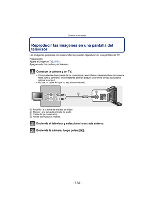 Page 114Conexión a otro equipo
- 114 -
Conexión a otro equipoReproducir las imágenes en una pantalla del 
televisor
Las imágenes grabadas con esta unidad se pueden reproducir en una pantalla de TV.
Preparación:
Ajuste el [Aspecto TV]. (P51)
Apague este dispositivo y el televisor.
Conectar la cámara y un TV.
•Compruebe las direcciones de los conectores y enchúfelos o desenchúfelos de manera 
recta. (De lo contrario, los conectores podrían adquirir una forma torcida que podría 
originar averías.)
•No use un cable...