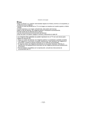Page 115- 115 -
Conexión a otro equipo
Nota
•Según el [Tamañ. im.], podrían verse bandas negras en el fondo y encima o a la izquierda y a 
la derecha de las imágenes.
•Cambie el modo de pantalla de su TV si la imagen  se visualiza con la parte superior o inferior 
cortada.
•Cuando reproduce una imagen verticalmente, ésta podría salir borrosa.•Según el tipo de televisor, las imágenes podrían visualizarse incorrectamente.•No sale sonido de los altavoces de la cámara.•Lea las instrucciones de funcionamiento del...