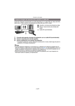Page 117- 117 -
Conexión a otro equipo
Copie las imágenes reproducidas con este dispositivo en un disco Blu-ray, disco de DVD, 
disco duro o video usando una grabadora de disco Blu-ray, DVD o video.
1Conecte este aparato al equipo de grabación con un cable AV (suministrado).2Iniciar la reproducción de este aparato.3Iniciar la grabación en el equipo de grabación.
•Al acabar la grabación (copia), detenga la reproducción en esta unidad luego de parar la 
grabación en el equipo de grabación.
Nota
•Cuando reproduce...