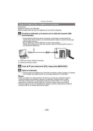Page 120Conexión a otro equipo
- 120 -
Preparación:
Apague la cámara y el ordenador.
Quite la tarjeta antes de usar las imágenes en la memoria integrada.
Conecte el ordenador y la cámara con el cable de conexión USB 
(suministrado).
Pulse 3/4 para seleccionar [PC], luego pulse [MENU/SET].
Opere el ordenador.
•Puede guardar las imágenes en el ordenador al arrastrar y soltar la imagen o la carpeta 
con la imagen que desea transferir a una carpeta diferente en el ordenador.
Nota
•Utilice una batería con carga...
