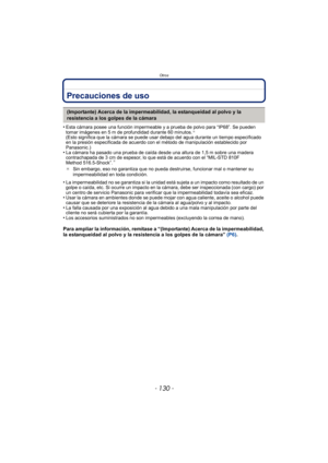 Page 130Otros
- 130 -
Precauciones de uso
•Esta cámara posee una función impermeable y a prueba de polvo para “IP68”. Se pueden 
tomar imágenes en 5 m de profundidad durante 60 minutos.¢ 
(Esto significa que la cámara se puede usar debajo del agua durante un tiempo especificado 
en la presión especificada de acuerdo con el método de manipulación establecido por 
Panasonic.)
•La cámara ha pasado una prueba de caída desde una altura de 1,5 m sobre una madera 
contrachapada de 3 cm de espesor, lo que está de...