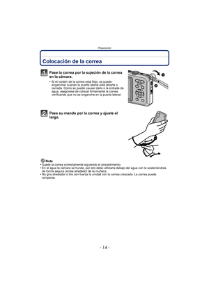 Page 14Preparación
- 14 -
PreparaciónColocación de la correa
Pase la correa por la sujeción de la correa 
en la cámara.
•Si el cordón de la correa está flojo, se puede 
enganchar cuando la puerta lateral está abierta o 
cerrada. Como se puede causar daño o la entrada de 
agua, asegúrese de colocar firmemente la correa, 
verificando que no se enganche en la puerta lateral.
Pase su mando por la correa y ajuste el 
largo.
Nota
•Sujete la correa correctamente siguiendo el procedimiento.•En el agua la cámara se...